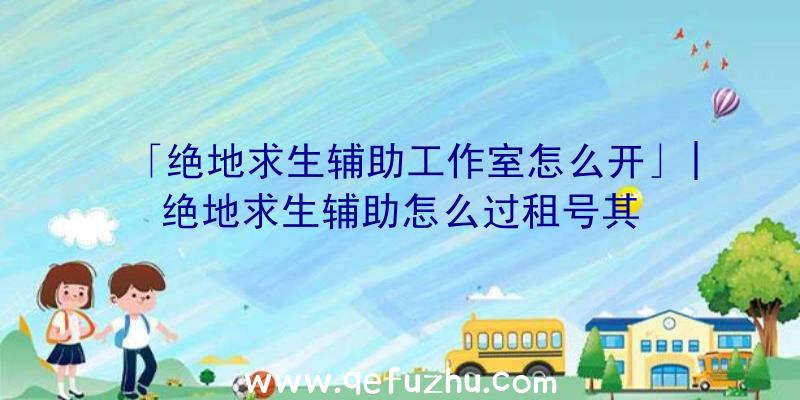 「绝地求生辅助工作室怎么开」|绝地求生辅助怎么过租号其